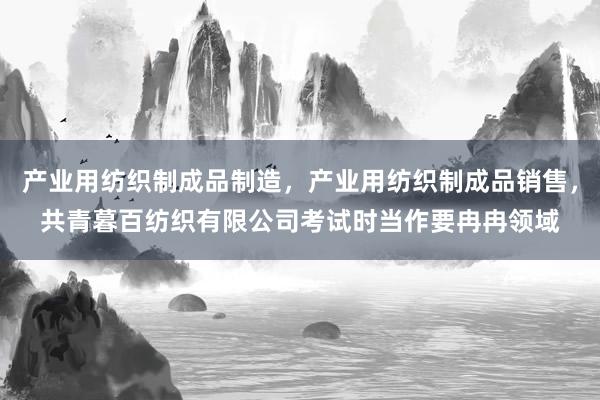产业用纺织制成品制造，产业用纺织制成品销售，共青暮百纺织有限公司考试时当作要冉冉领域