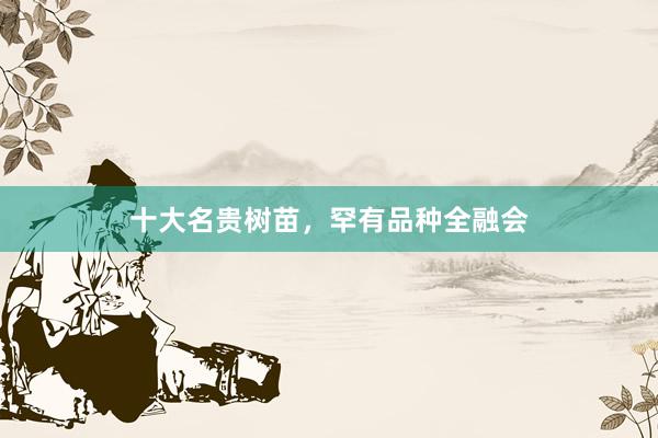 十大名贵树苗，罕有品种全融会