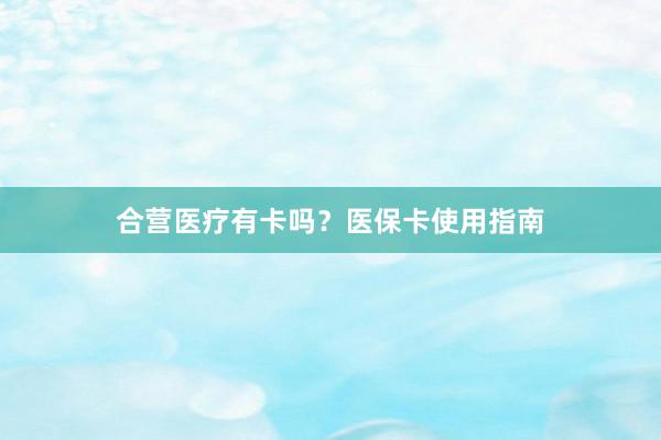 合营医疗有卡吗？医保卡使用指南